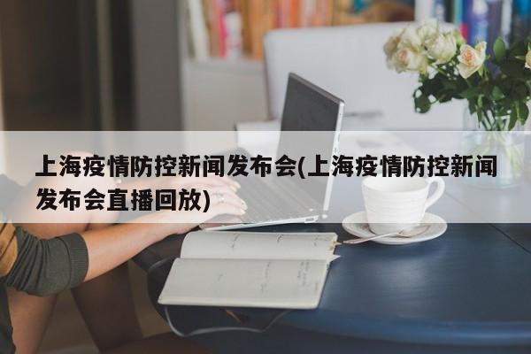 上海疫情防控新闻发布会(上海疫情防控新闻发布会直播回放)