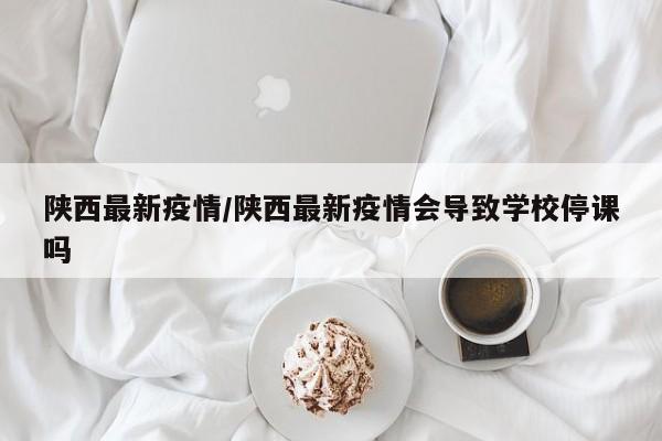 陕西最新疫情/陕西最新疫情会导致学校停课吗