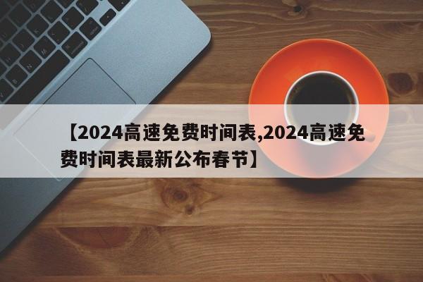 【2024高速免费时间表,2024高速免费时间表最新公布春节】