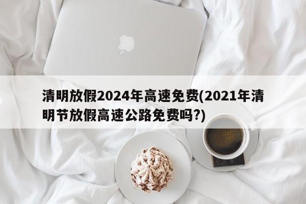 清明放假2024年高速免费(2021年清明节放假高速公路免费吗?)
