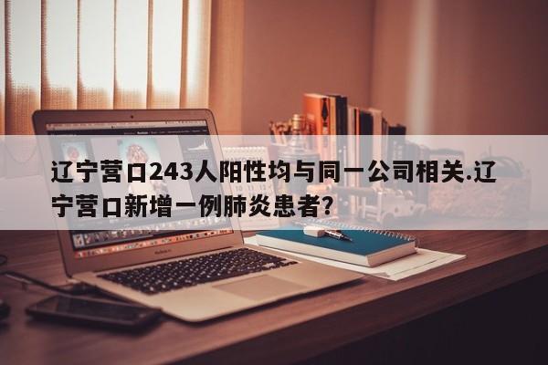 辽宁营口243人阳性均与同一公司相关.辽宁营口新增一例肺炎患者?