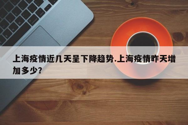上海疫情近几天呈下降趋势.上海疫情昨天增加多少?