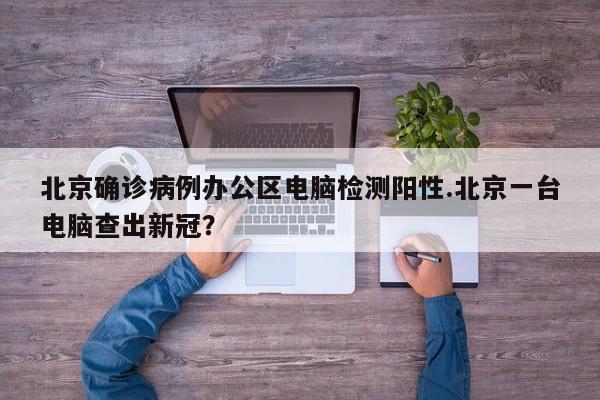 北京确诊病例办公区电脑检测阳性.北京一台电脑查出新冠?