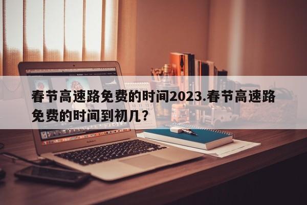 春节高速路免费的时间2023.春节高速路免费的时间到初几?
