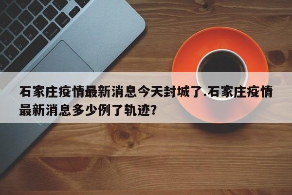 石家庄疫情最新消息今天封城了.石家庄疫情最新消息多少例了轨迹?