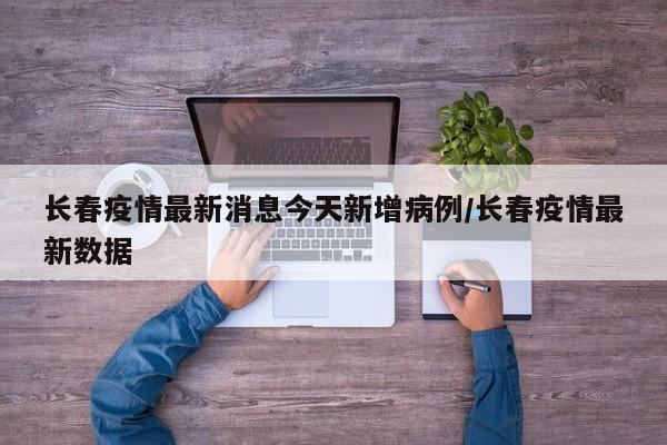 长春疫情最新消息今天新增病例/长春疫情最新数据