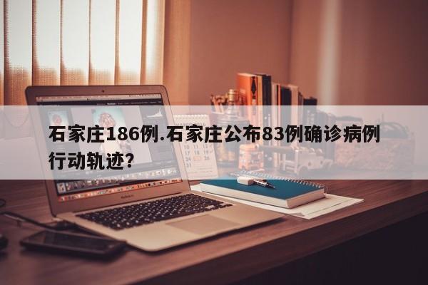 石家庄186例.石家庄公布83例确诊病例行动轨迹?