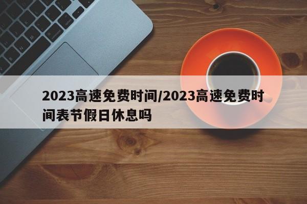 2023高速免费时间/2023高速免费时间表节假日休息吗