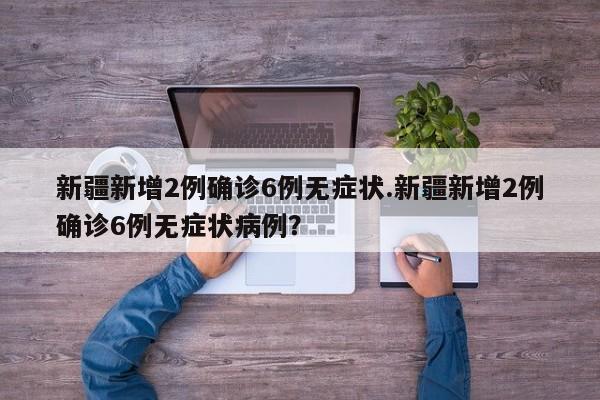 新疆新增2例确诊6例无症状.新疆新增2例确诊6例无症状病例?