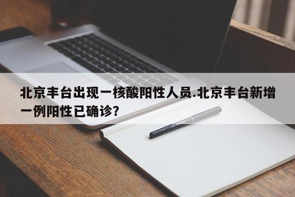 北京丰台出现一核酸阳性人员.北京丰台新增一例阳性已确诊?