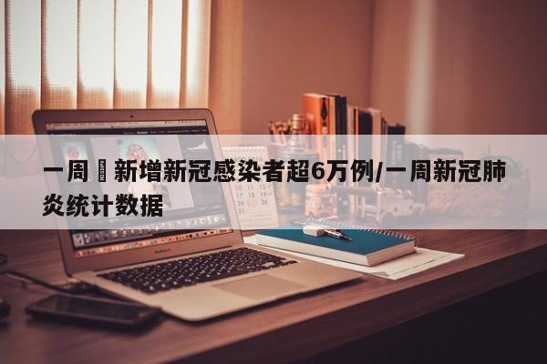 一周內新增新冠感染者超6万例/一周新冠肺炎统计数据