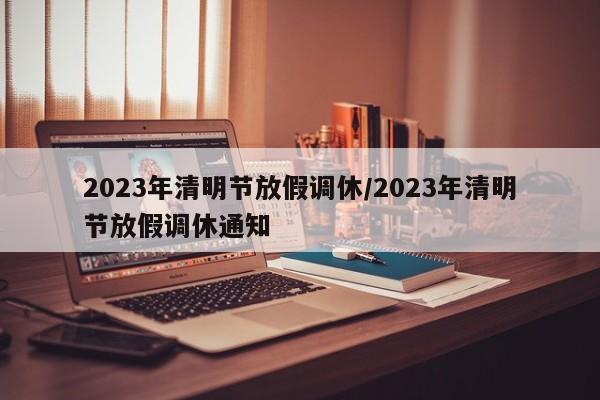 2023年清明节放假调休/2023年清明节放假调休通知