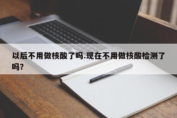 以后不用做核酸了吗.现在不用做核酸检测了吗?