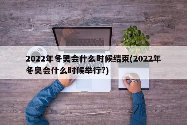 2022年冬奥会什么时候结束(2022年冬奥会什么时候举行?)