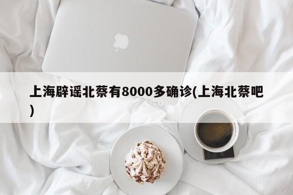 上海辟谣北蔡有8000多确诊(上海北蔡吧)
