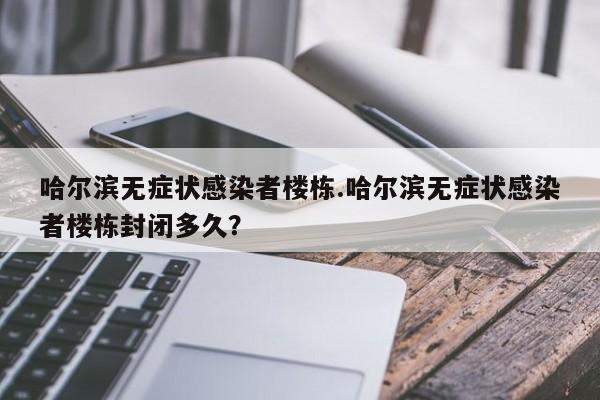 哈尔滨无症状感染者楼栋.哈尔滨无症状感染者楼栋封闭多久?