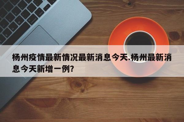 杨州疫情最新情况最新消息今天.杨州最新消息今天新增一例?