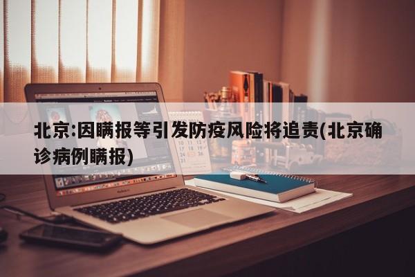 北京:因瞒报等引发防疫风险将追责(北京确诊病例瞒报)