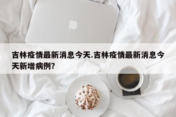 吉林疫情最新消息今天.吉林疫情最新消息今天新增病例?