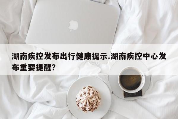 湖南疾控发布出行健康提示.湖南疾控中心发布重要提醒?