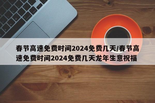 春节高速免费时间2024免费几天/春节高速免费时间2024免费几天龙年生意祝福