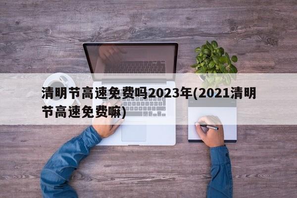 清明节高速免费吗2023年(2021清明节高速免费嘛)