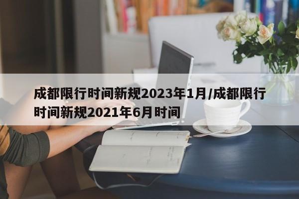 成都限行时间新规2023年1月/成都限行时间新规2021年6月时间