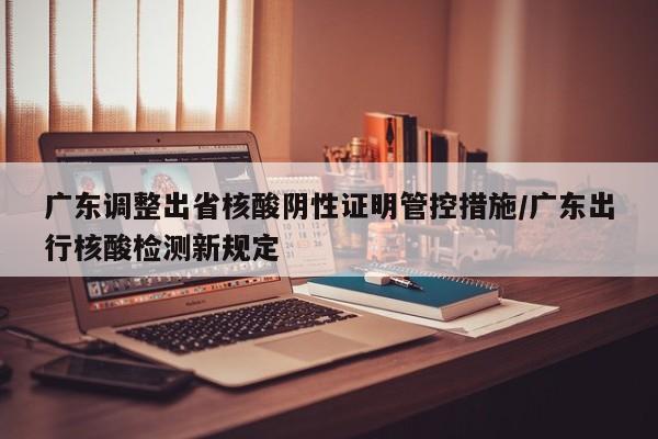 广东调整出省核酸阴性证明管控措施/广东出行核酸检测新规定