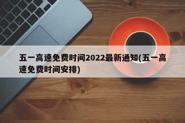 五一高速免费时间2022最新通知(五一高速免费时间安排)