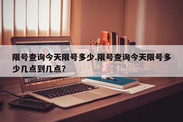 限号查询今天限号多少.限号查询今天限号多少几点到几点?