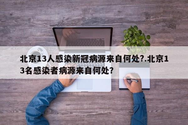 北京13人感染新冠病源来自何处?.北京13名感染者病源来自何处?