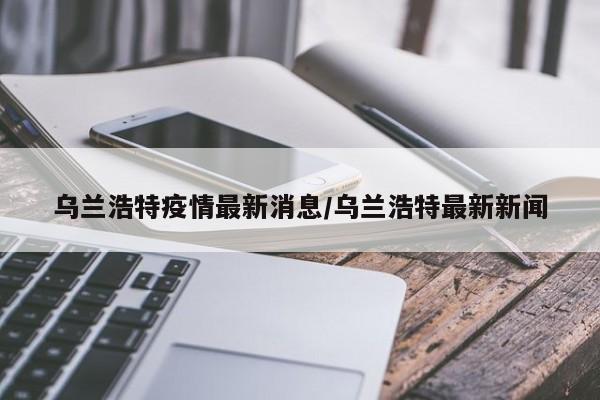 乌兰浩特疫情最新消息/乌兰浩特最新新闻