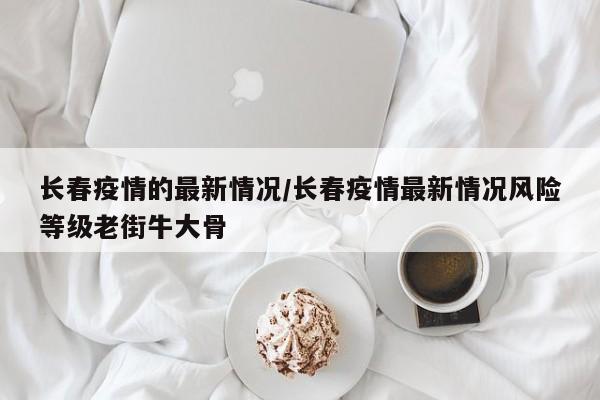 长春疫情的最新情况/长春疫情最新情况风险等级老街牛大骨