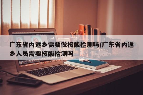 广东省内返乡需要做核酸检测吗/广东省内返乡人员需要核酸检测吗
