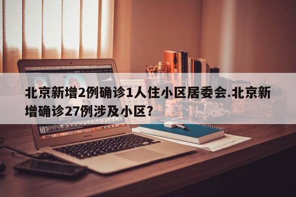 北京新增2例确诊1人住小区居委会.北京新增确诊27例涉及小区?