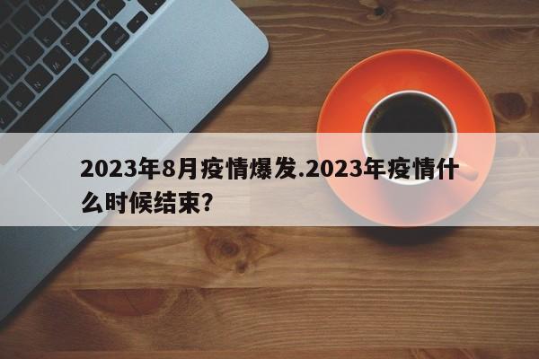 2023年8月疫情爆发.2023年疫情什么时候结束?