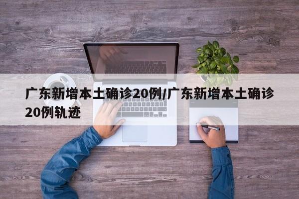 广东新增本土确诊20例/广东新增本土确诊20例轨迹
