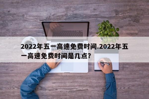 2022年五一高速免费时间.2022年五一高速免费时间是几点?
