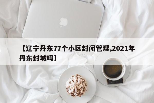 【辽宁丹东77个小区封闭管理,2021年丹东封城吗】