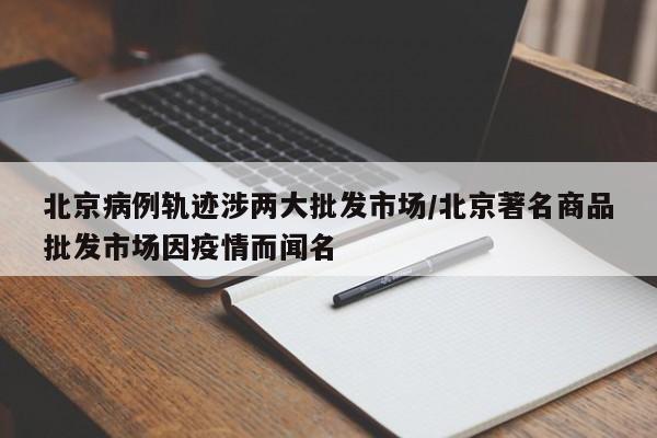 北京病例轨迹涉两大批发市场/北京著名商品批发市场因疫情而闻名