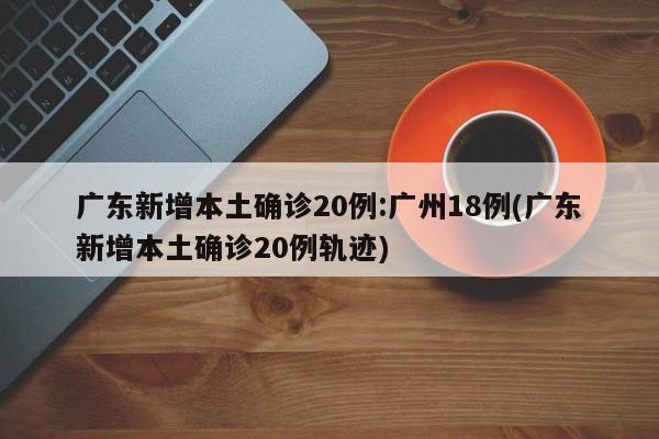 广东新增本土确诊20例:广州18例(广东新增本土确诊20例轨迹)
