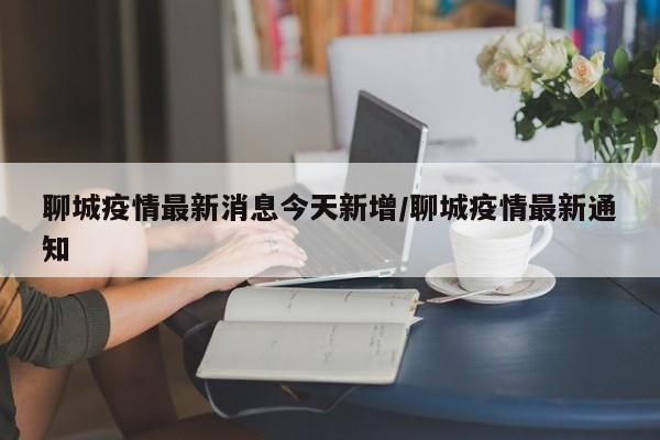 聊城疫情最新消息今天新增/聊城疫情最新通知