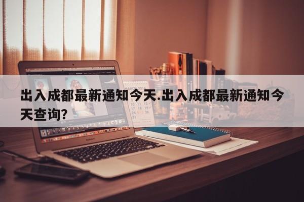 出入成都最新通知今天.出入成都最新通知今天查询?