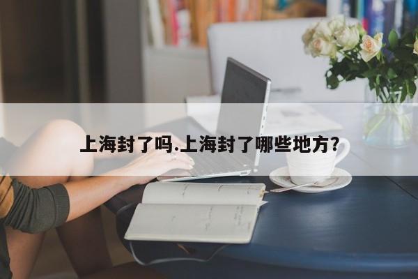 上海封了吗.上海封了哪些地方?