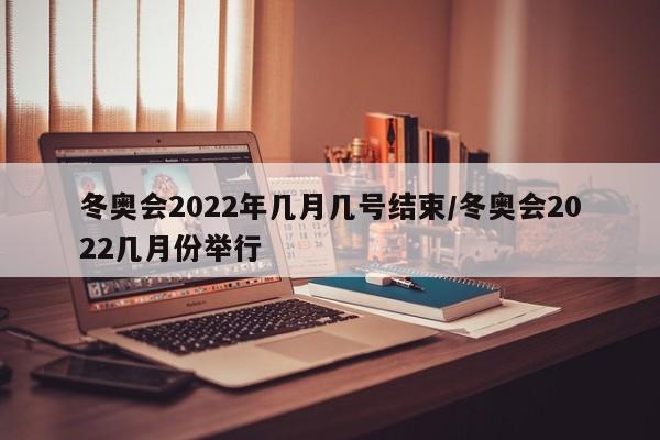 冬奥会2022年几月几号结束/冬奥会2022几月份举行