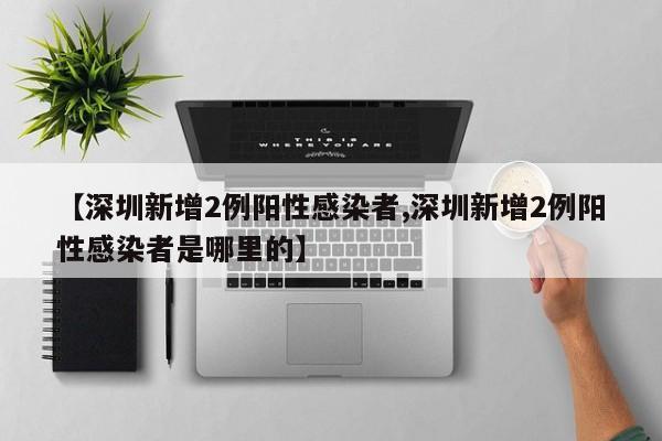 【深圳新增2例阳性感染者,深圳新增2例阳性感染者是哪里的】