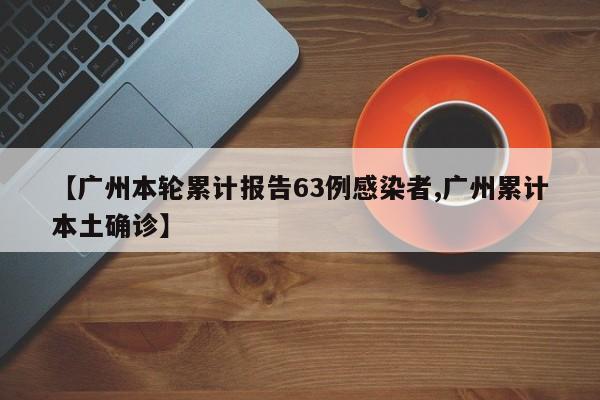 【广州本轮累计报告63例感染者,广州累计本土确诊】