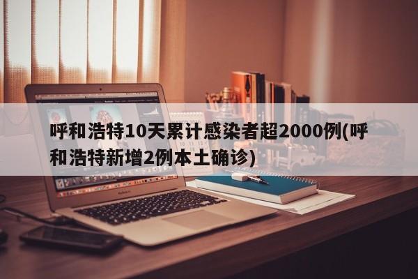 呼和浩特10天累计感染者超2000例(呼和浩特新增2例本土确诊)
