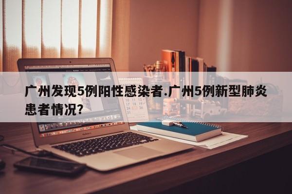 广州发现5例阳性感染者.广州5例新型肺炎患者情况?