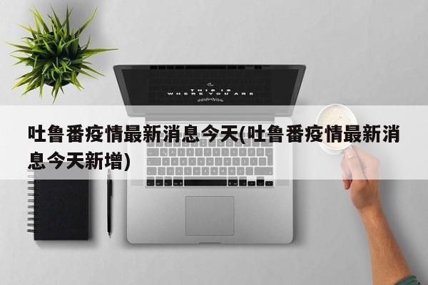 吐鲁番疫情最新消息今天(吐鲁番疫情最新消息今天新增)